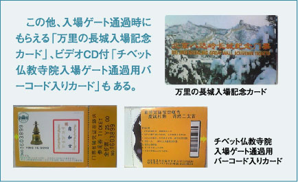 この他、入場ゲート通過時にもらえる「万里の長城入場記念カード」、ビデオCD付「チベット仏教寺院入場ゲート通過用バーコード入りカード」も ある。